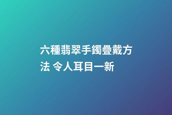 六種翡翠手鐲疊戴方法 令人耳目一新